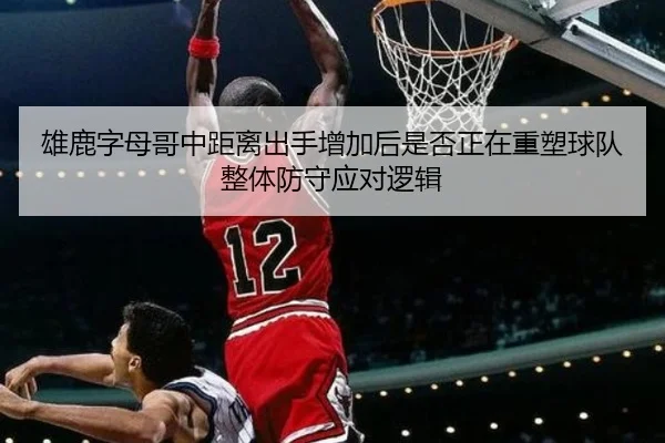 雄鹿字母哥中距离出手增加后是否正在重塑球队整体防守应对逻辑