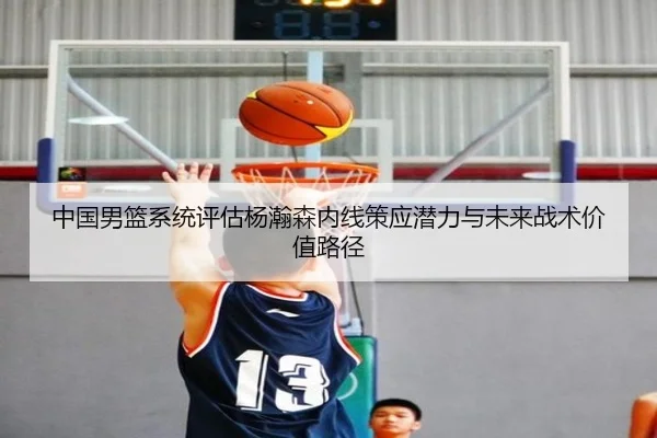 中国男篮系统评估杨瀚森内线策应潜力与未来战术价值路径