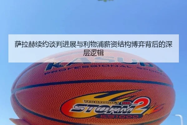 萨拉赫续约谈判进展与利物浦薪资结构博弈背后的深层逻辑