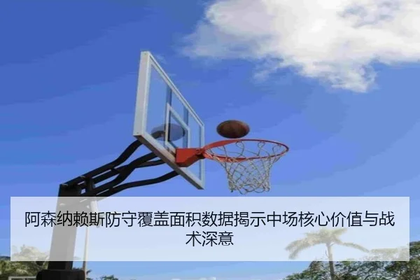 阿森纳赖斯防守覆盖面积数据揭示中场核心价值与战术深意