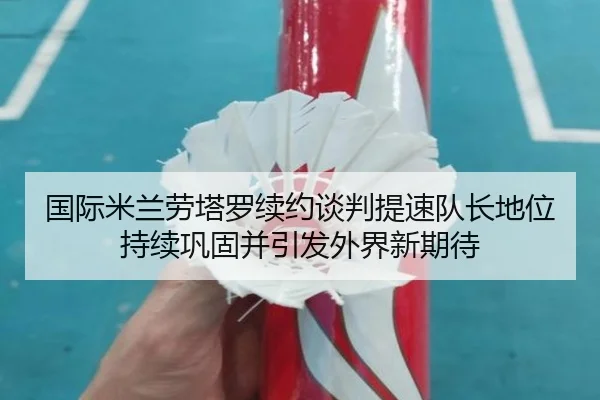 国际米兰劳塔罗续约谈判提速队长地位持续巩固并引发外界新期待