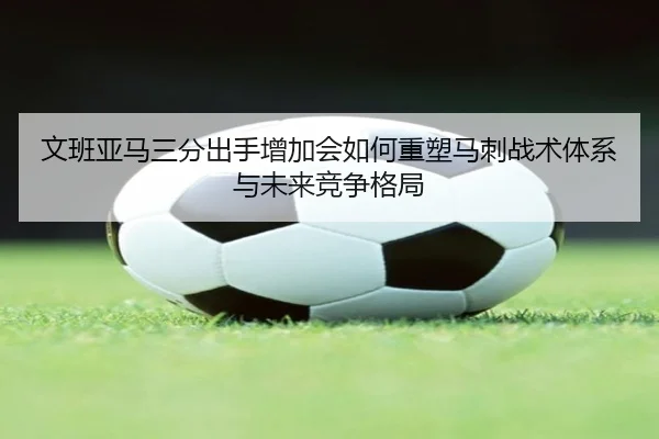 文班亚马三分出手增加会如何重塑马刺战术体系与未来竞争格局