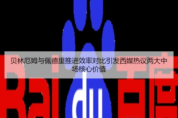 贝林厄姆与佩德里推进效率对比引发西媒热议两大中场核心价值