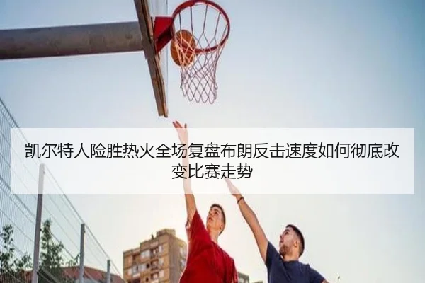 凯尔特人险胜热火全场复盘布朗反击速度如何彻底改变比赛走势