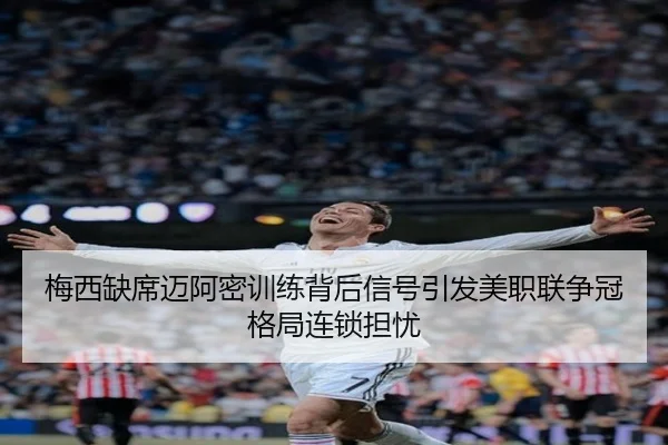 梅西缺席迈阿密训练背后信号引发美职联争冠格局连锁担忧