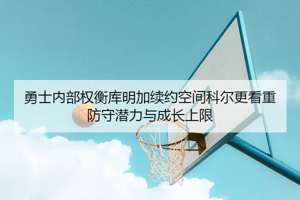 勇士内部权衡库明加续约空间科尔更看重防守潜力与成长上限