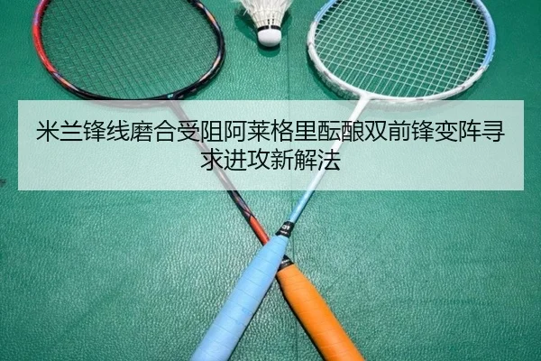 米兰锋线磨合受阻阿莱格里酝酿双前锋变阵寻求进攻新解法